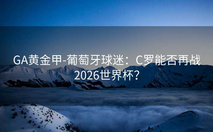 GA黄金甲-葡萄牙球迷：C罗能否再战2026世界杯？