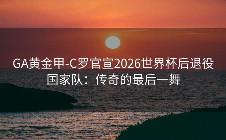 GA黄金甲-C罗官宣2026世界杯后退役国家队：传奇的最后一舞