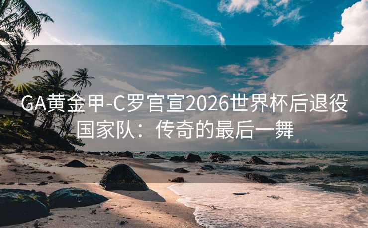 GA黄金甲-C罗官宣2026世界杯后退役国家队：传奇的最后一舞