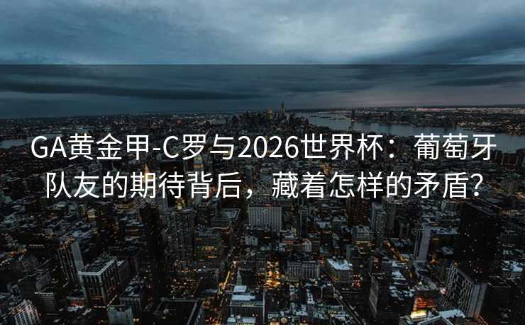 GA黄金甲-C罗与2026世界杯：葡萄牙队友的期待背后，藏着怎样的矛盾？