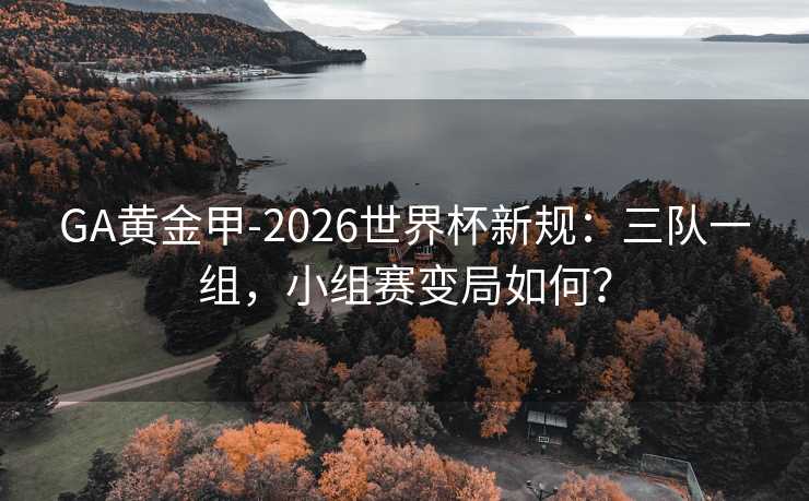 GA黄金甲-2026世界杯新规：三队一组，小组赛变局如何？