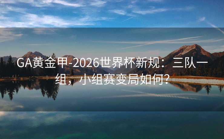 GA黄金甲-2026世界杯新规：三队一组，小组赛变局如何？