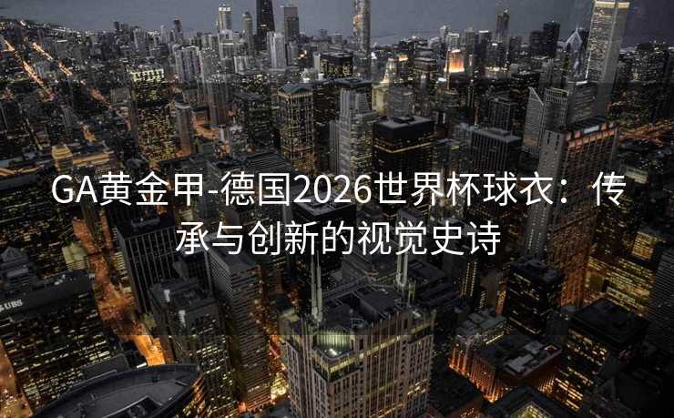 GA黄金甲-德国2026世界杯球衣：传承与创新的视觉史诗